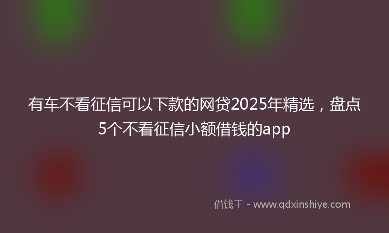 有车不看征信可以下款的网贷2025年精选，盘点5个不看征信小额借钱的app