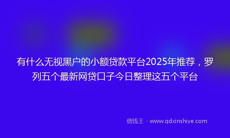 有什么无视黑户的小额贷款平台2025年推荐，罗列五个最新网贷口子今日整理这五个平台