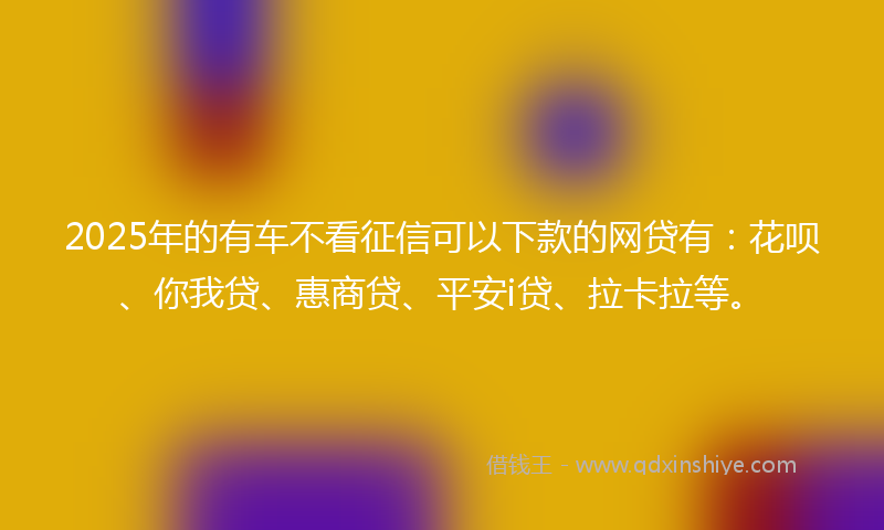 2025年的有车不看征信可以下款的网贷有：花呗、你我贷、惠商贷、平安i贷、拉卡拉等。