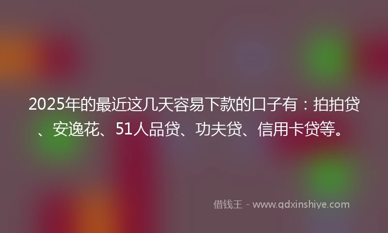 2025年的最近这几天容易下款的口子有：拍拍贷、安逸花、51人品贷、功夫贷、信用卡贷等。