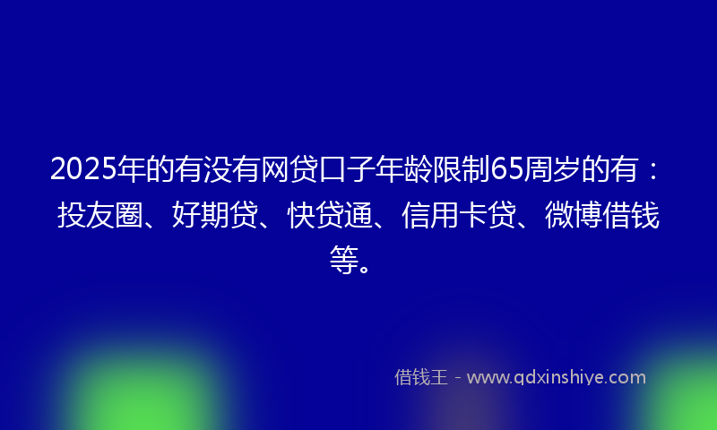 2025年的有没有网贷口子年龄限制65周岁的有：投友圈、好期贷、快贷通、信用卡贷、微博借钱等。
