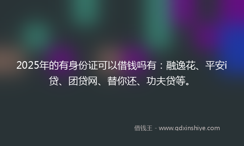 2025年的有身份证可以借钱吗有：融逸花、平安i贷、团贷网、替你还、功夫贷等。