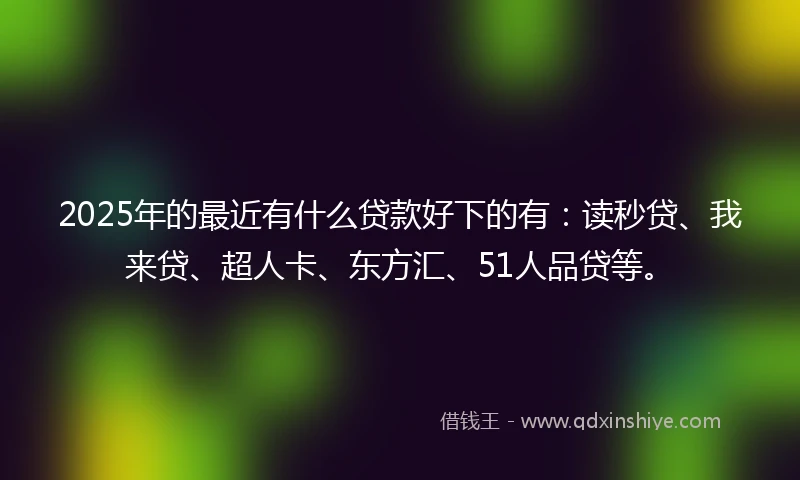 2025年的最近有什么贷款好下的有：读秒贷、我来贷、超人卡、东方汇、51人品贷等。