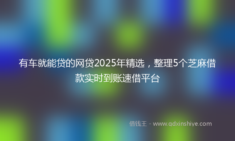 有车就能贷的网贷2025年精选，整理5个芝麻借款实时到账速借平台
