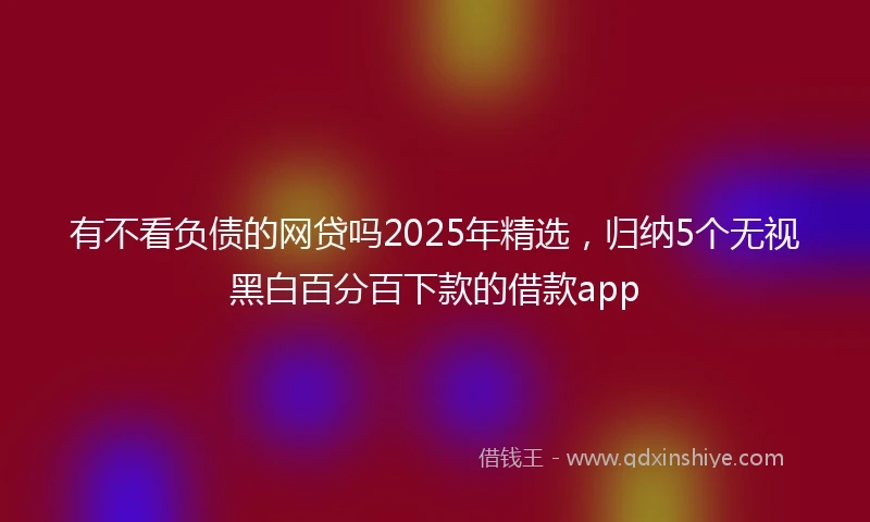 有不看负债的网贷吗2025年精选，归纳5个无视黑白百分百下款的借款app