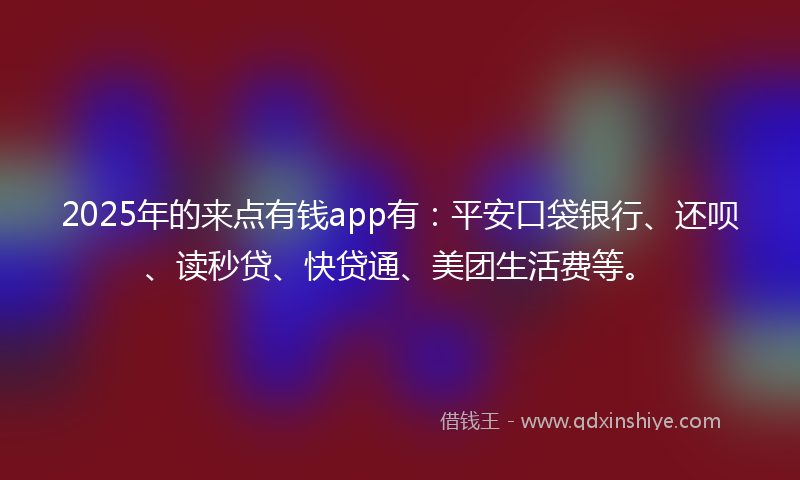 2025年的来点有钱app有：平安口袋银行、还呗、读秒贷、快贷通、美团生活费等。