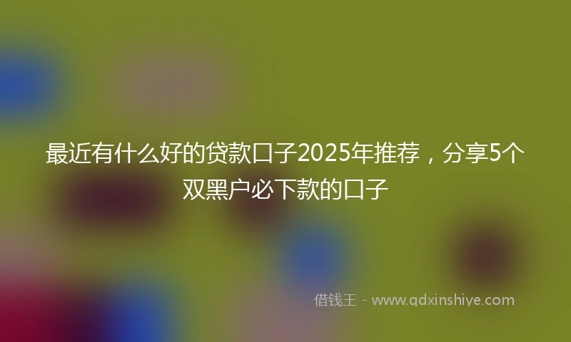 最近有什么好的贷款口子2025年推荐,分享5个双黑户必下款的口子