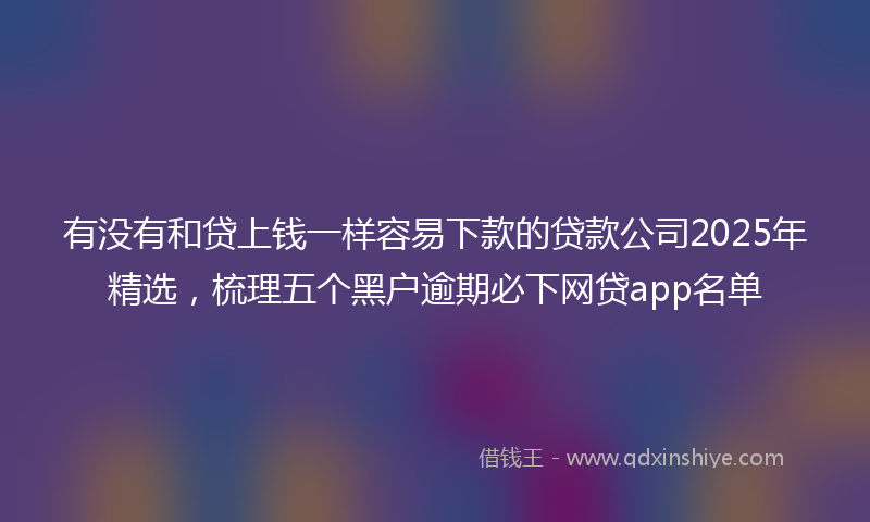 有没有和贷上钱一样容易下款的贷款公司2025年精选，梳理五个黑户逾期必下网贷app名单