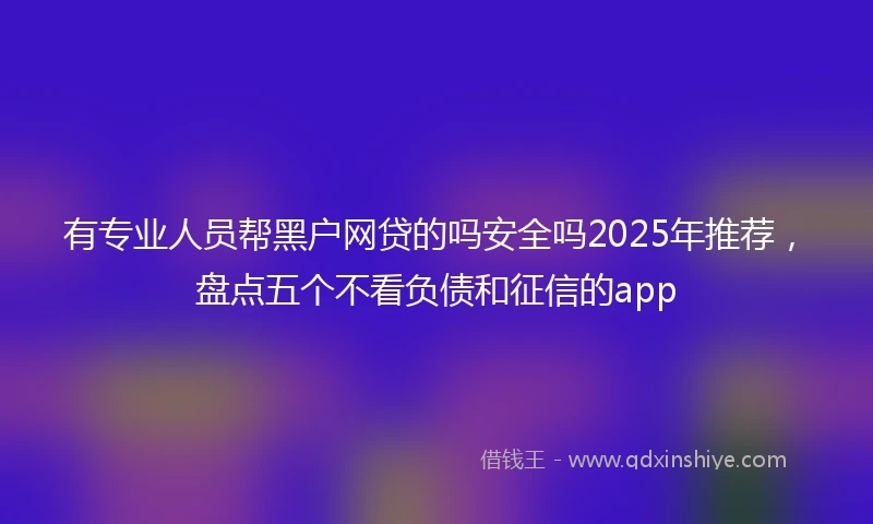 有专业人员帮黑户网贷的吗安全吗2025年推荐，盘点五个不看负债和征信的app