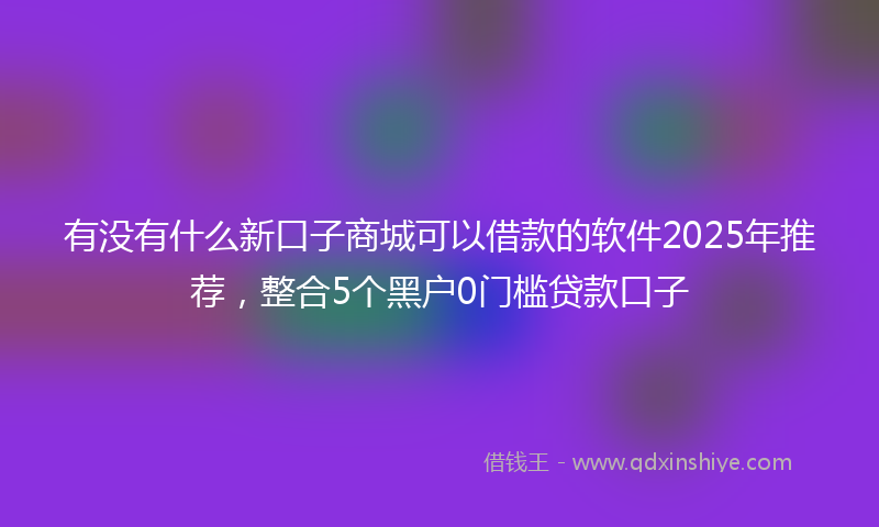 有没有什么新口子商城可以借款的软件2025年推荐，整合5个黑户0门槛贷款口子