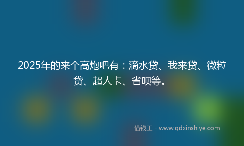 2025年的来个高炮吧有：滴水贷、我来贷、微粒贷、超人卡、省呗等。