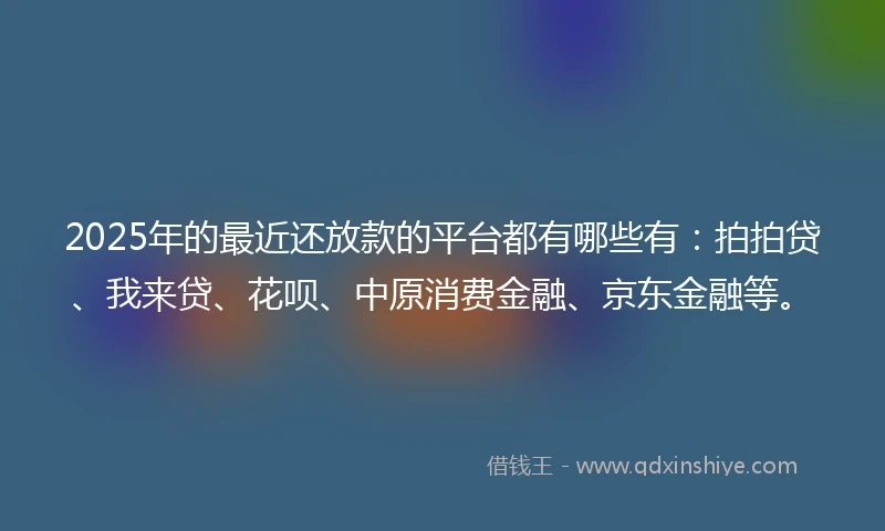 2025年的最近还放款的平台都有哪些有：拍拍贷、我来贷、花呗、中原消费金融、京东金融等。