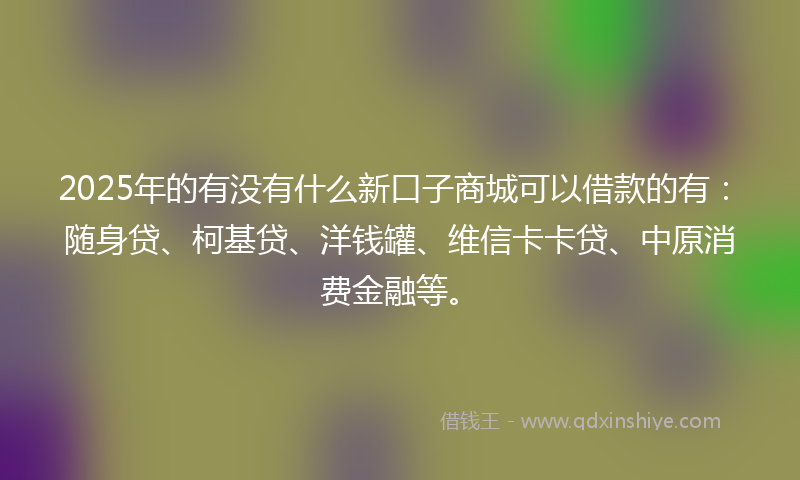 2025年的有没有什么新口子商城可以借款的有：随身贷、柯基贷、洋钱罐、维信卡卡贷、中原消费金融等。