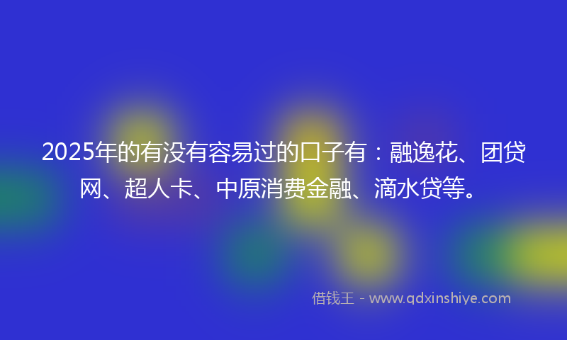 2025年的有没有容易过的口子有：融逸花、团贷网、超人卡、中原消费金融、滴水贷等。