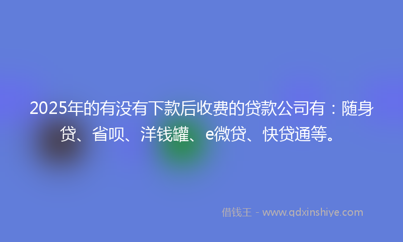 2025年的有没有下款后收费的贷款公司有：随身贷、省呗、洋钱罐、e微贷、快贷通等。