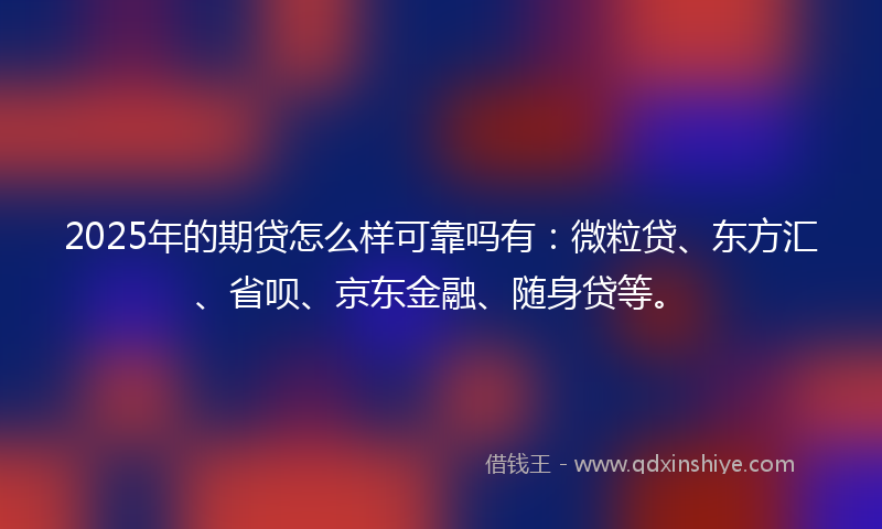 2025年的期贷怎么样可靠吗有：微粒贷、东方汇、省呗、京东金融、随身贷等。