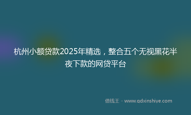 杭州小额贷款2025年精选，整合五个无视黑花半夜下款的网贷平台