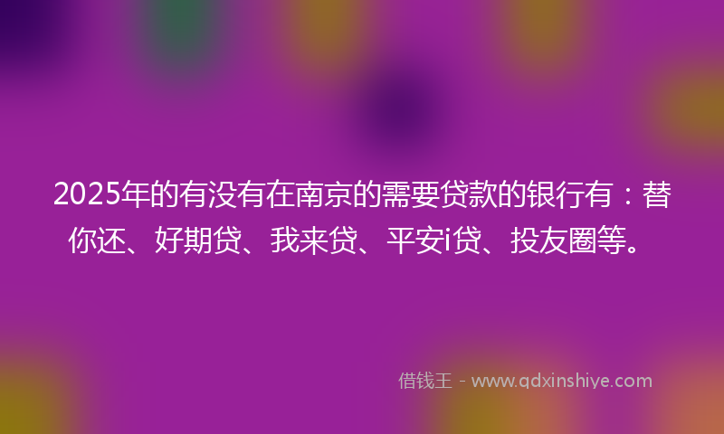 2025年的有没有在南京的需要贷款的银行有：替你还、好期贷、我来贷、平安i贷、投友圈等。