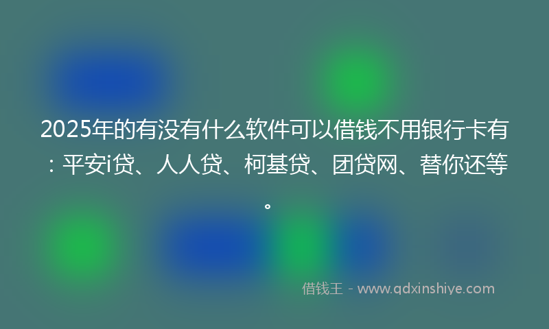 2025年的有没有什么软件可以借钱不用银行卡有：平安i贷、人人贷、柯基贷、团贷网、替你还等。