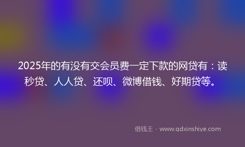 2025年的有没有交会员费一定下款的网贷有：读秒贷、人人贷、还呗、微博借钱、好期贷等。