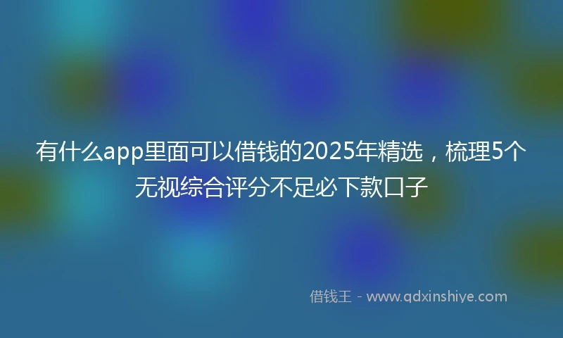 有什么app里面可以借钱的2025年精选，梳理5个无视综合评分不足必下款口子
