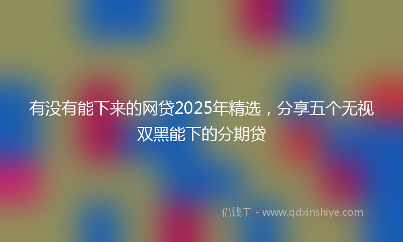 有没有能下来的网贷2025年精选，分享五个无视双黑能下的分期贷