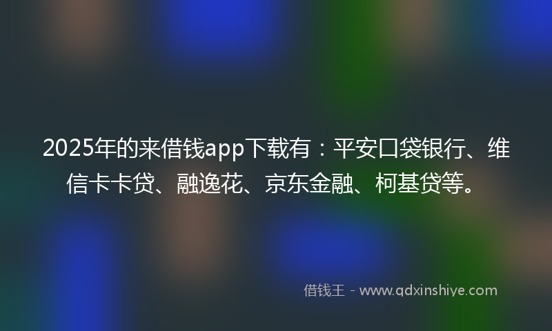 2025年的来借钱app下载有：平安口袋银行、维信卡卡贷、融逸花、京东金融、柯基贷等。
