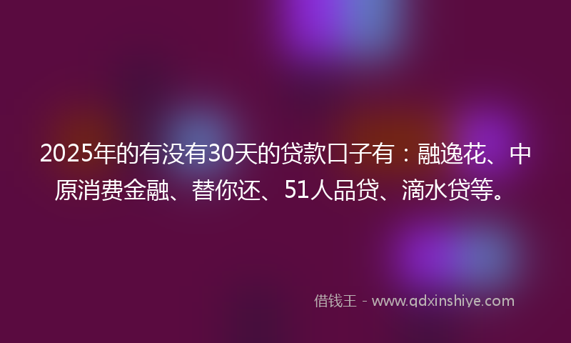 2025年的有没有30天的贷款口子有：融逸花、中原消费金融、替你还、51人品贷、滴水贷等。