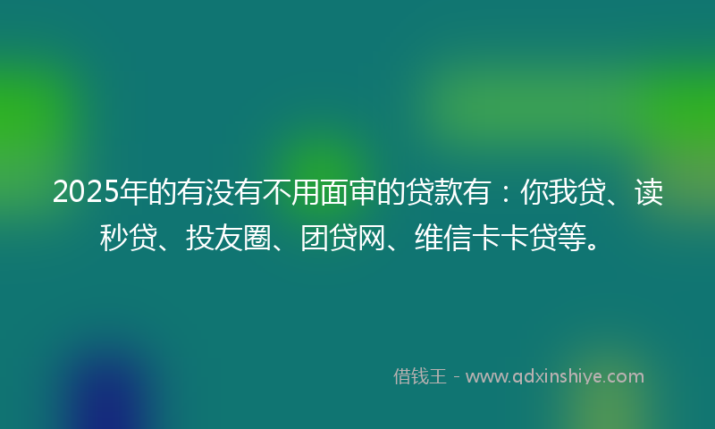 2025年的有没有不用面审的贷款有：你我贷、读秒贷、投友圈、团贷网、维信卡卡贷等。