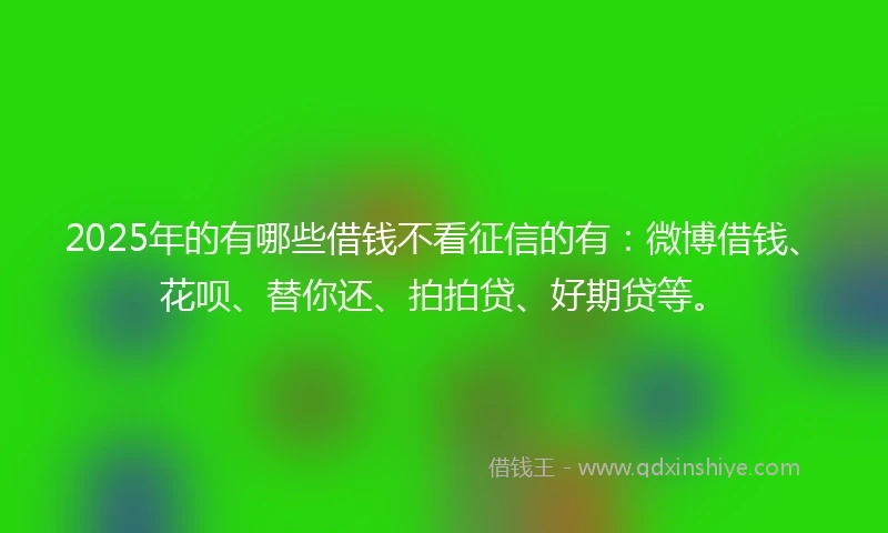 2025年的有哪些借钱不看征信的有：微博借钱、花呗、替你还、拍拍贷、好期贷等。