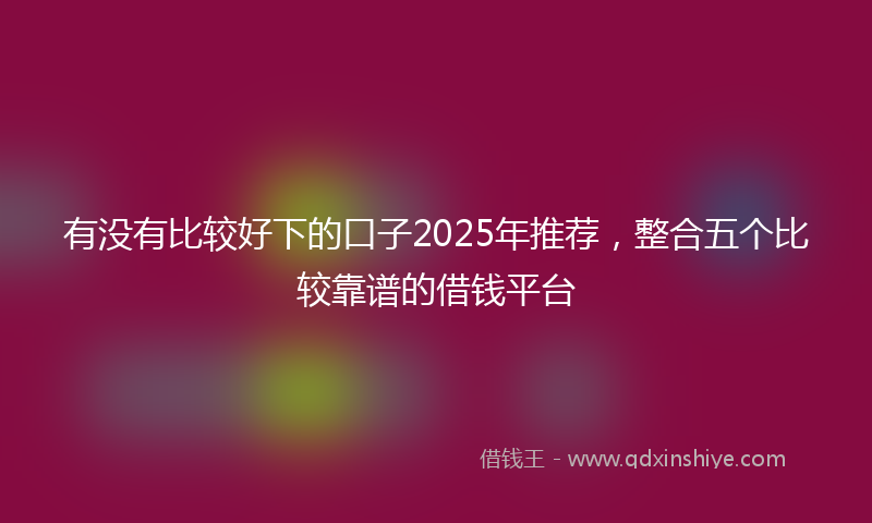 有没有比较好下的口子2025年推荐，整合五个比较靠谱的借钱平台