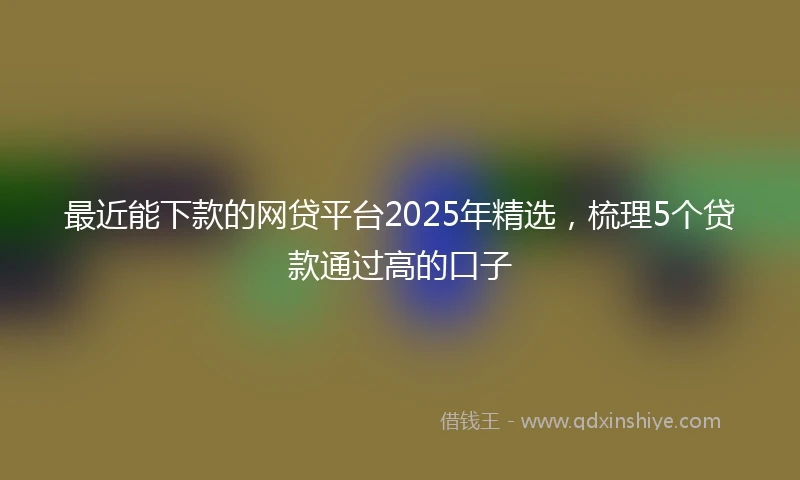 最近能下款的网贷平台2025年精选，梳理5个贷款通过高的口子
