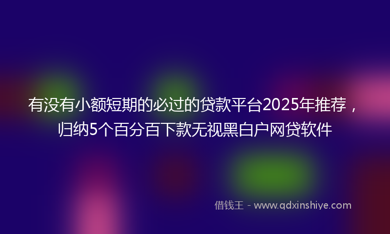 有没有小额短期的必过的贷款平台2025年推荐，归纳5个百分百下款无视黑白户网贷软件