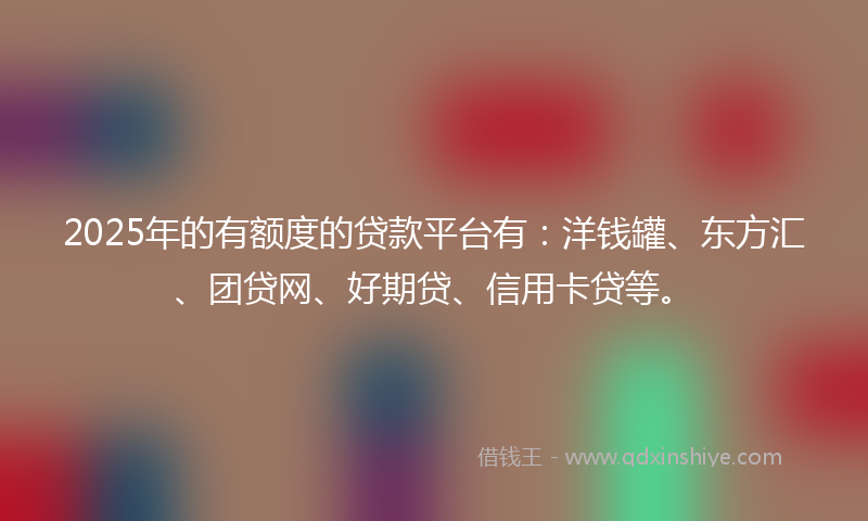 2025年的有额度的贷款平台有：洋钱罐、东方汇、团贷网、好期贷、信用卡贷等。
