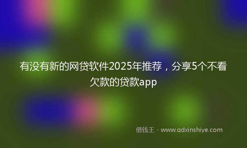 有没有新的网贷软件2025年推荐，分享5个不看欠款的贷款app