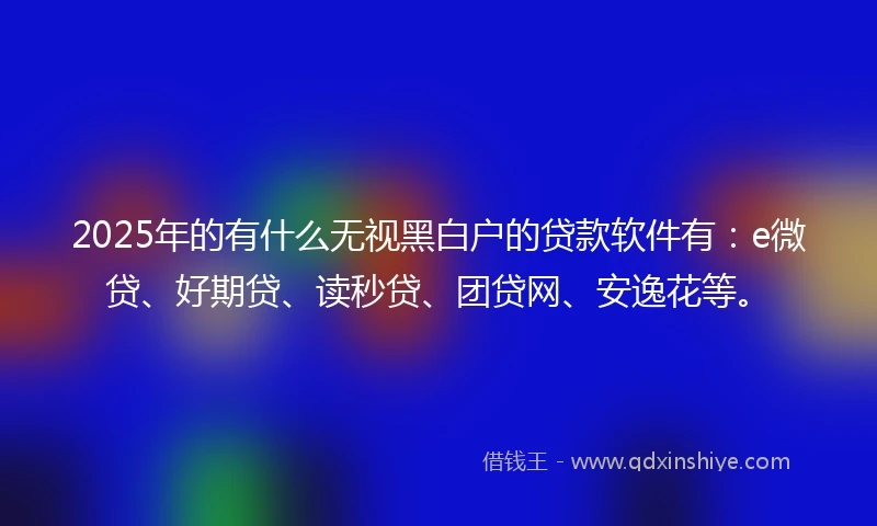 2025年的有什么无视黑白户的贷款软件有：e微贷、好期贷、读秒贷、团贷网、安逸花等。