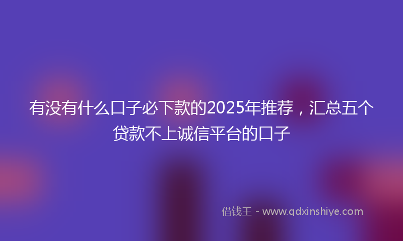 有没有什么口子必下款的2025年推荐，汇总五个贷款不上诚信平台的口子