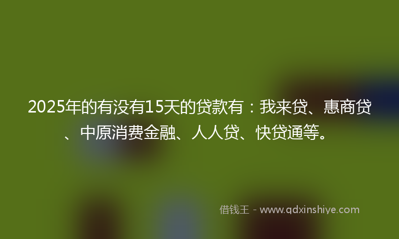2025年的有没有15天的贷款有：我来贷、惠商贷、中原消费金融、人人贷、快贷通等。
