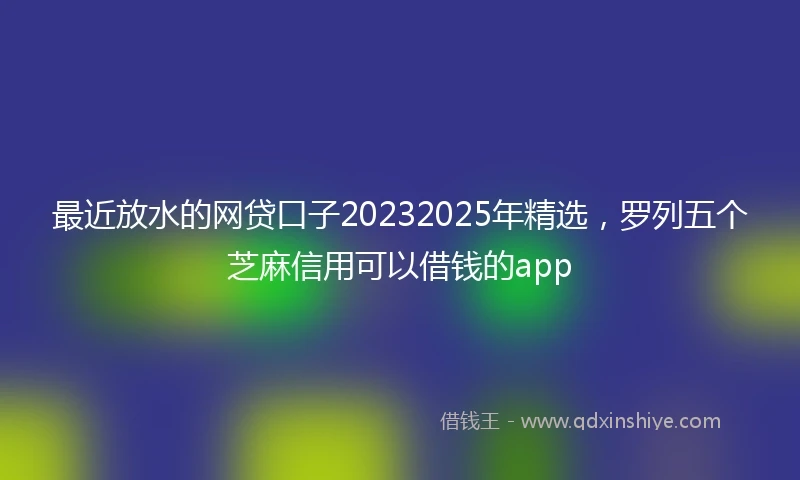 最近放水的网贷口子20232025年精选,罗列五个芝麻信用可以借钱的app