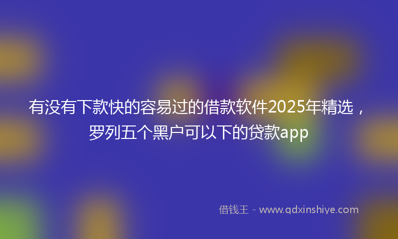 有没有下款快的容易过的借款软件2025年精选，罗列五个黑户可以下的贷款app