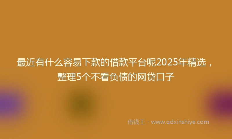 最近有什么容易下款的借款平台呢2025年精选，整理5个不看负债的网贷口子
