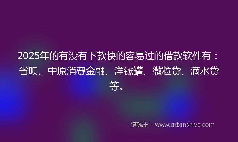 2025年的有没有下款快的容易过的借款软件有：省呗、中原消费金融、洋钱罐、微粒贷、滴水贷等。
