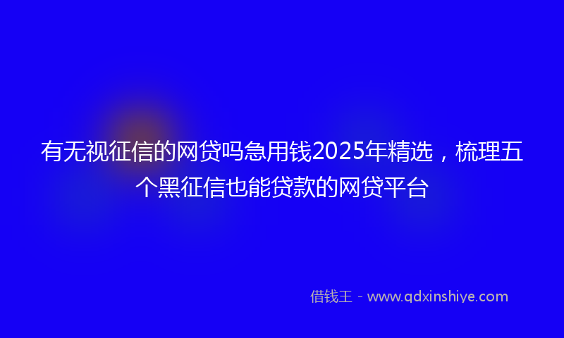 有无视征信的网贷吗急用钱2025年精选，梳理五个黑征信也能贷款的网贷平台
