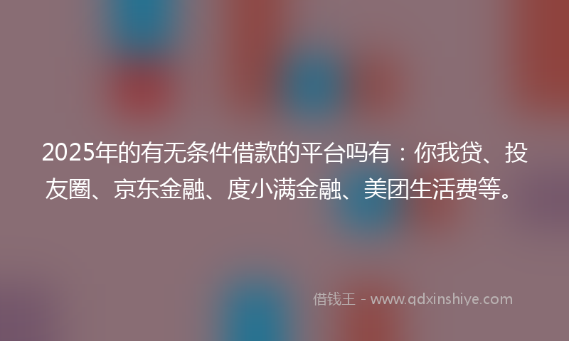 2025年的有无条件借款的平台吗有：你我贷、投友圈、京东金融、度小满金融、美团生活费等。