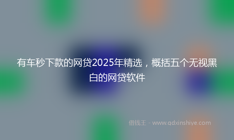 有车秒下款的网贷2025年精选，概括五个无视黑白的网贷软件