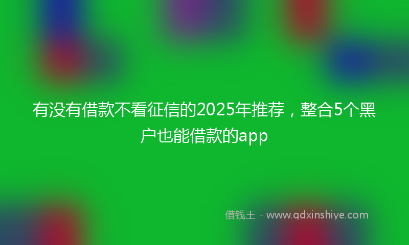 有没有借款不看征信的2025年推荐，整合5个黑户也能借款的app