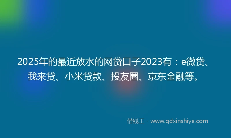 2025年的最近放水的网贷口子2023有:e微贷、我来贷、小米贷款、投友圈、京东金融等。