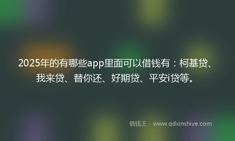 2025年的有哪些app里面可以借钱有：柯基贷、我来贷、替你还、好期贷、平安i贷等。