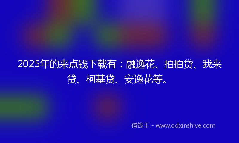 2025年的来点钱下载有：融逸花、拍拍贷、我来贷、柯基贷、安逸花等。