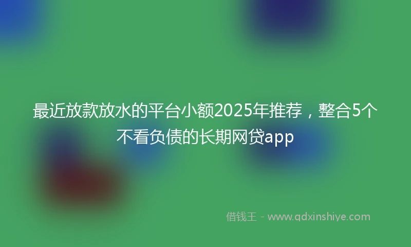 最近放款放水的平台小额2025年推荐，整合5个不看负债的长期网贷app